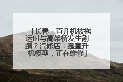 长春一直升机被拖运时与高架桥发生剐蹭？汽修店：是直升机模型，正在维修
