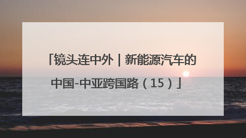 镜头连中外｜新能源汽车的中国-中亚跨国路（15）