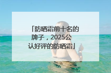 防晒霜前十名的牌子，2025公认好评的防晒霜