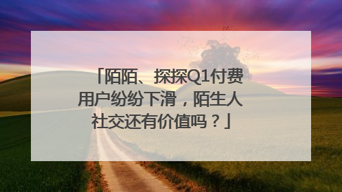 陌陌、探探Q1付费用户纷纷下滑，陌生人社交还有价值吗？