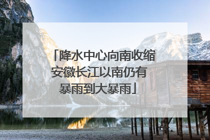 降水中心向南收缩 安徽长江以南仍有暴雨到大暴雨