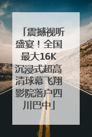 震撼视听盛宴！全国最大16K沉浸式超高清球幕飞翔影院落户四川巴中