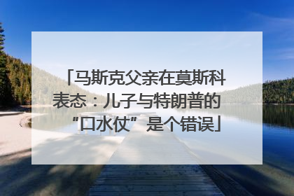 马斯克父亲在莫斯科表态：儿子与特朗普的“口水仗”是个错误