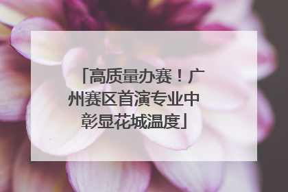 高质量办赛！广州赛区首演专业中彰显花城温度