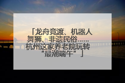 龙舟竞渡、机器人舞狮、非遗民俗……杭州这家养老院玩转“最潮端午”