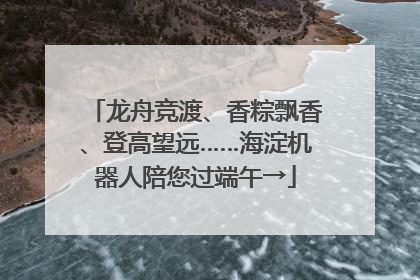龙舟竞渡、香粽飘香、登高望远……海淀机器人陪您过端午→