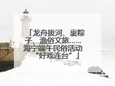 龙舟拔河、裹粽子、渔俗文旅……海宁端午民俗活动“好戏连台”