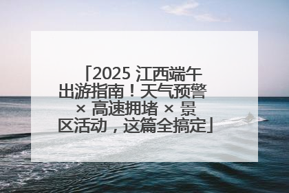 2025 江西端午出游指南！天气预警 × 高速拥堵 × 景区活动，这篇全搞定