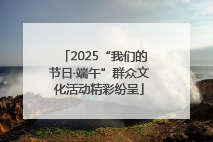 2025“我们的节日·端午”群众文化活动精彩纷呈