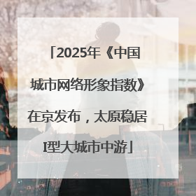 2025年《中国城市网络形象指数》在京发布，太原稳居I型大城市中游