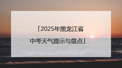 2025年黑龙江省中考天气提示与盘点