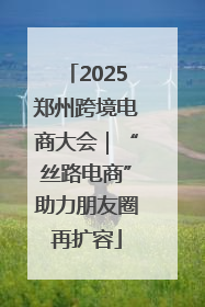 2025郑州跨境电商大会｜“丝路电商”助力朋友圈再扩容