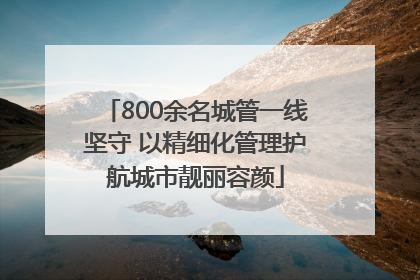 800余名城管一线坚守 以精细化管理护航城市靓丽容颜