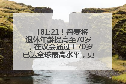 81:21！丹麦将退休年龄提高至70岁，在议会通过！70岁已达全球最高水平，更多国家或将逐步跟进
