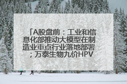 A股盘前：工业和信息化部推动大模型在制造业重点行业落地部署；万泰生物九价HPV疫苗获批上市；特朗普催促鲍威尔降息